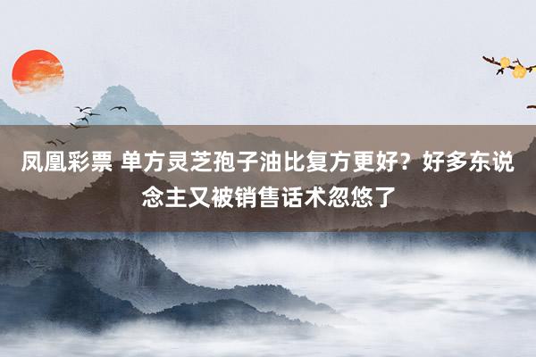 凤凰彩票 单方灵芝孢子油比复方更好？好多东说念主又被销售话术忽悠了