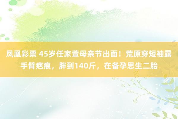 凤凰彩票 45岁任家萱母亲节出面！荒原穿短袖露手臂疤痕，胖到140斤，在备孕思生二胎