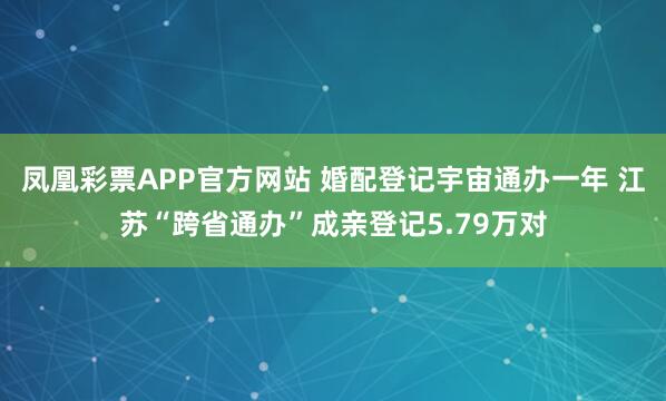 凤凰彩票APP官方网站 婚配登记宇宙通办一年 江苏“跨省通办”成亲登记5.79万对