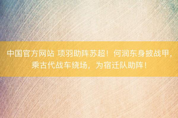 中国官方网站 项羽助阵苏超！何润东身披战甲，乘古代战车绕场，为宿迁队助阵！