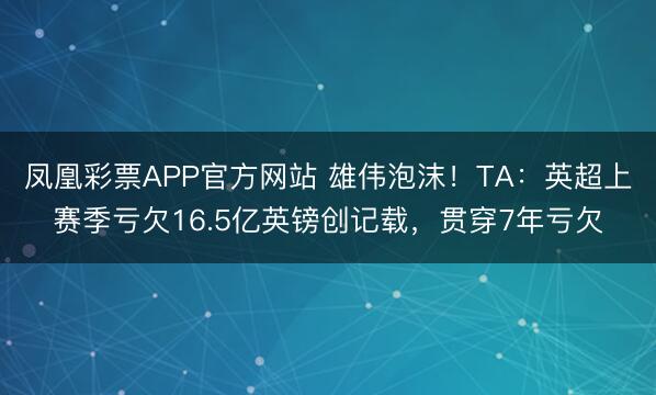 凤凰彩票APP官方网站 雄伟泡沫！TA：英超上赛季亏欠16.5亿英镑创记载，贯穿7年亏欠