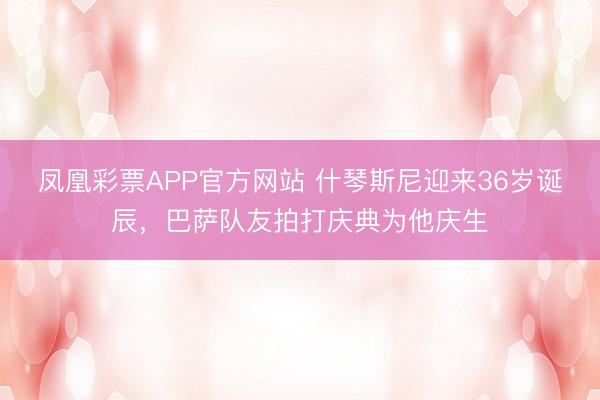 凤凰彩票APP官方网站 什琴斯尼迎来36岁诞辰，巴萨队友拍打庆典为他庆生