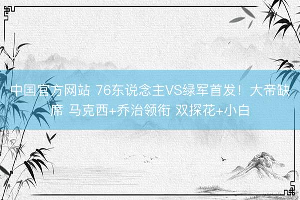 中国官方网站 76东说念主VS绿军首发！大帝缺席 马克西+乔治领衔 双探花+小白