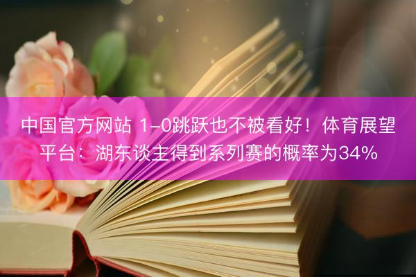 中国官方网站 1-0跳跃也不被看好！体育展望平台：湖东谈主得到系列赛的概率为34%