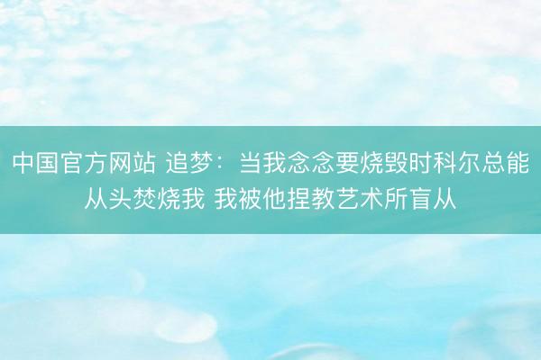 中国官方网站 追梦：当我念念要烧毁时科尔总能从头焚烧我 我被他捏教艺术所盲从