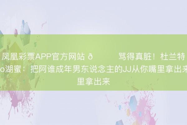 凤凰彩票APP官方网站 😅骂得真脏！杜兰特to湖蜜：把阿谁成年男东说念主的JJ从你嘴里拿出来