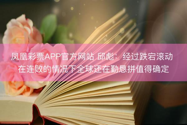 凤凰彩票APP官方网站 邱彪：经过跌宕滚动 在连败的情况下全球还在勤恳拼值得确定