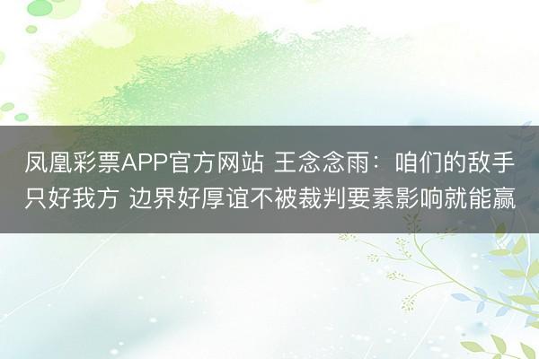 凤凰彩票APP官方网站 王念念雨：咱们的敌手只好我方 边界好厚谊不被裁判要素影响就能赢