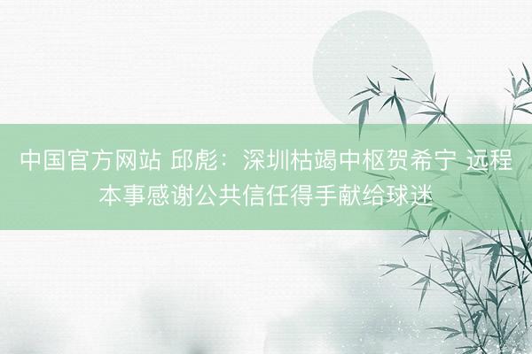 中国官方网站 邱彪：深圳枯竭中枢贺希宁 远程本事感谢公共信任得手献给球迷
