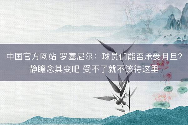 中国官方网站 罗塞尼尔：球员们能否承受月旦？静瞻念其变吧 受不了就不该待这里