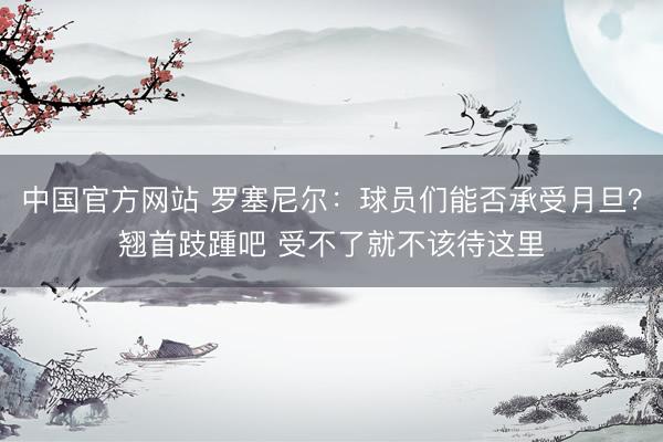 中国官方网站 罗塞尼尔：球员们能否承受月旦？翘首跂踵吧 受不了就不该待这里