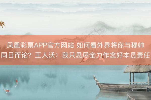 凤凰彩票APP官方网站 如何看外界将你与穆帅同日而论？王人沃：我只思尽全力作念好本员责任