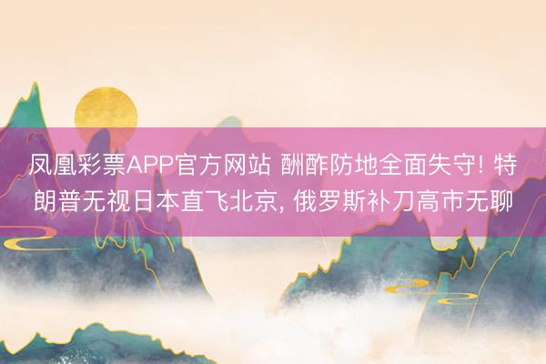 凤凰彩票APP官方网站 酬酢防地全面失守! 特朗普无视日本直飞北京, 俄罗斯补刀高市无聊