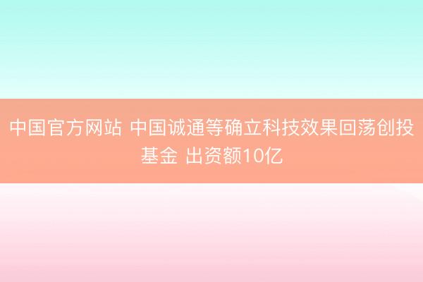中国官方网站 中国诚通等确立科技效果回荡创投基金 出资额10亿