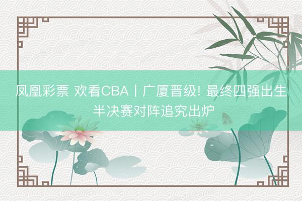 凤凰彩票 欢看CBA丨广厦晋级! 最终四强出生 半决赛对阵追究出炉
