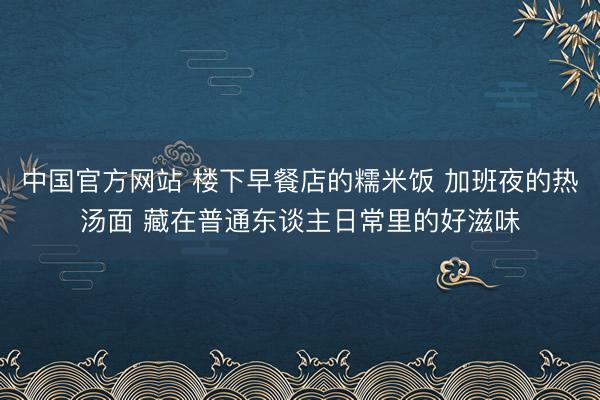 中国官方网站 楼下早餐店的糯米饭 加班夜的热汤面 藏在普通东谈主日常里的好滋味