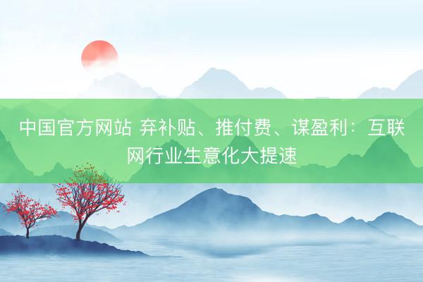 中国官方网站 弃补贴、推付费、谋盈利:互联网行业生意化大提速