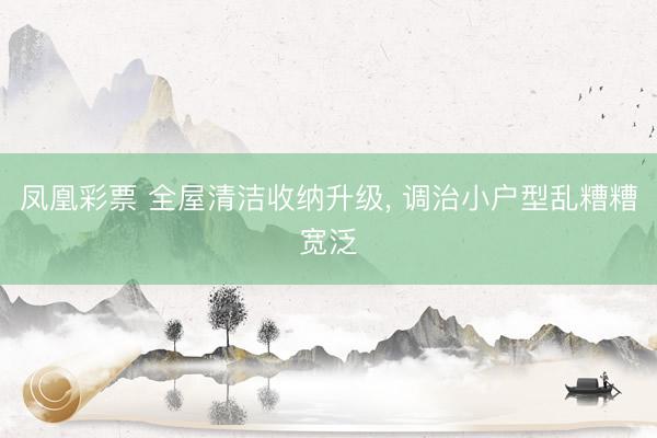 凤凰彩票 全屋清洁收纳升级, 调治小户型乱糟糟宽泛