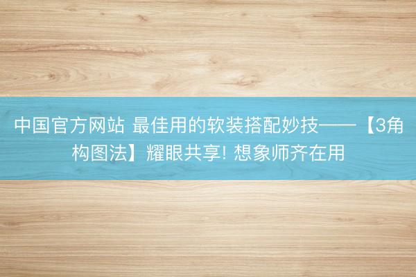 中国官方网站 最佳用的软装搭配妙技——【3角构图法】耀眼共享! 想象师齐在用