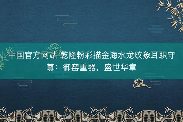 中国官方网站 乾隆粉彩描金海水龙纹象耳职守尊：御窑重器，盛世华章