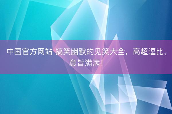 中国官方网站 搞笑幽默的见笑大全,高超逗比,意旨满满!