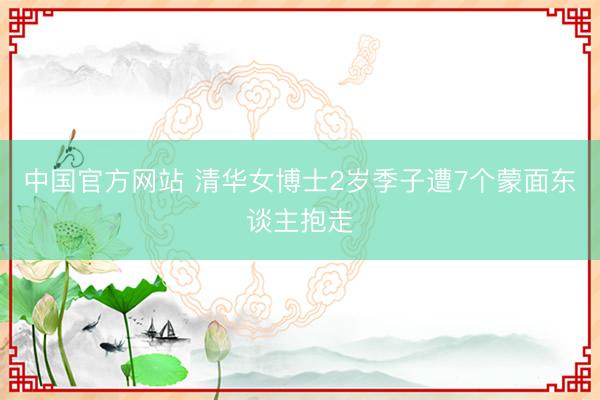 中国官方网站 清华女博士2岁季子遭7个蒙面东谈主抱走