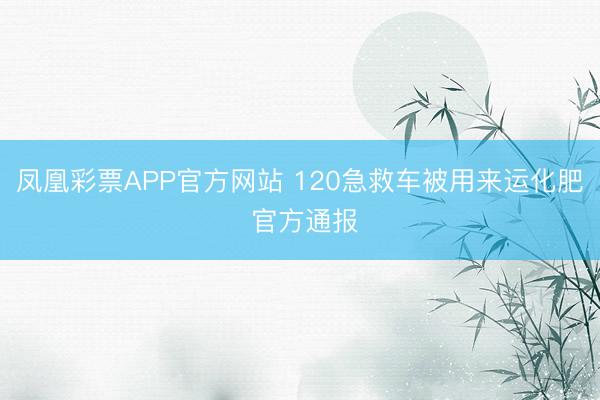 凤凰彩票APP官方网站 120急救车被用来运化肥 官方通报