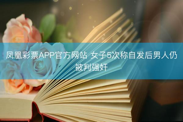 凤凰彩票APP官方网站 女子5次称自发后男人仍被判强奸
