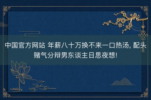 中国官方网站 年薪八十万换不来一口热汤， 配头赌气分辩男东谈主日思夜想!
