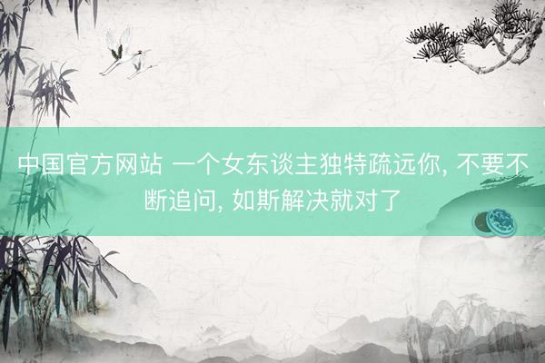 中国官方网站 一个女东谈主独特疏远你， 不要不断追问， 如斯解决就对了