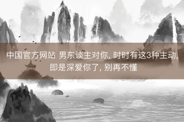 中国官方网站 男东谈主对你， 时时有这3种主动， 即是深爱你了， 别再不懂