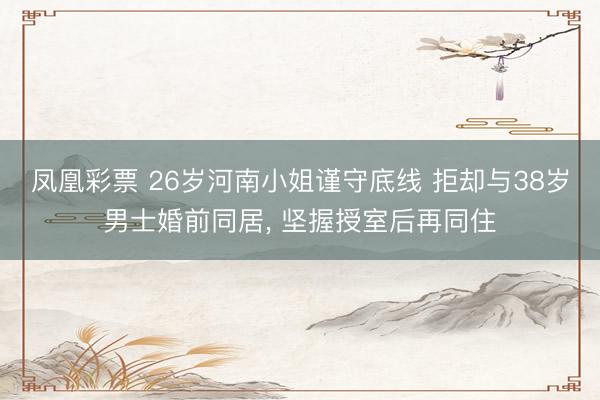 凤凰彩票 26岁河南小姐谨守底线 拒却与38岁男士婚前同居， 坚握授室后再同住