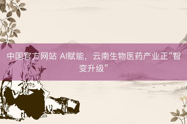 中国官方网站 AI赋能,云南生物医药产业正“智变升级”