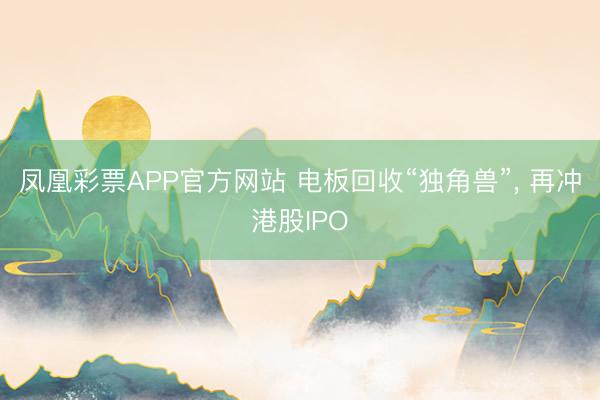 凤凰彩票APP官方网站 电板回收“独角兽”, 再冲港股IPO
