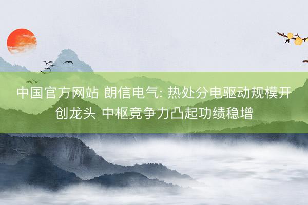 中国官方网站 朗信电气: 热处分电驱动规模开创龙头 中枢竞争力凸起功绩稳增
