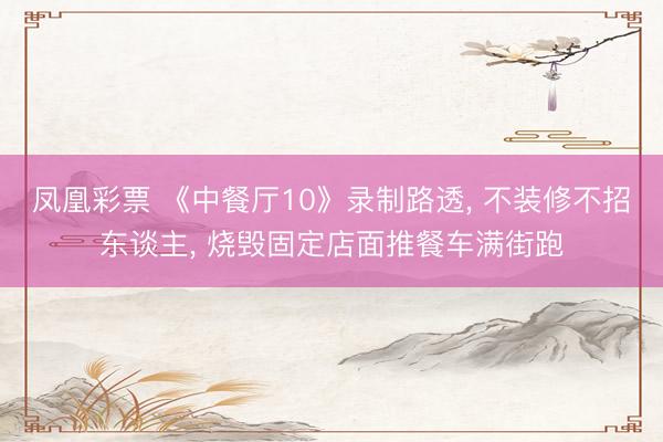 凤凰彩票 《中餐厅10》录制路透, 不装修不招东谈主, 烧毁固定店面推餐车满街跑