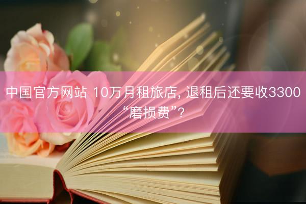 中国官方网站 10万月租旅店， 退租后还要收3300“磨损费”?