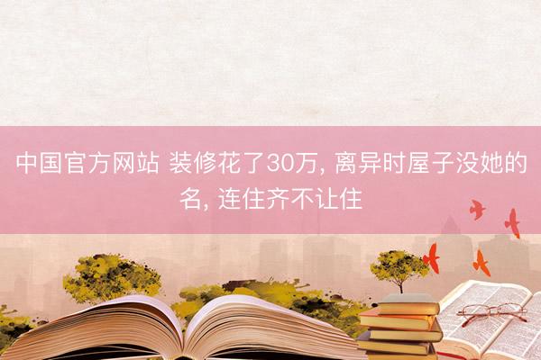 中国官方网站 装修花了30万， 离异时屋子没她的名， 连住齐不让住