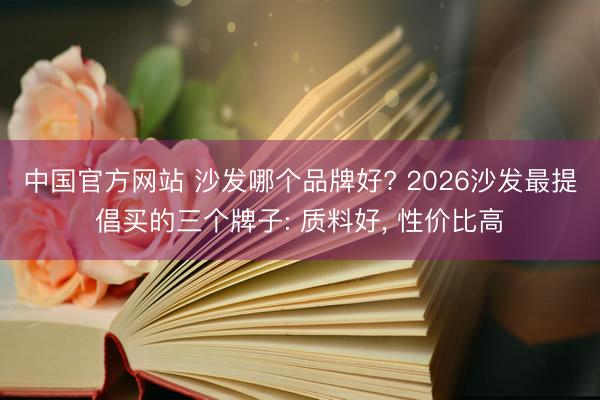中国官方网站 沙发哪个品牌好? 2026沙发最提倡买的三个牌子: 质料好， 性价比高