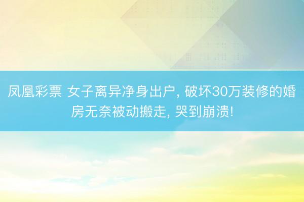 凤凰彩票 女子离异净身出户， 破坏30万装修的婚房无奈被动搬走， 哭到崩溃!