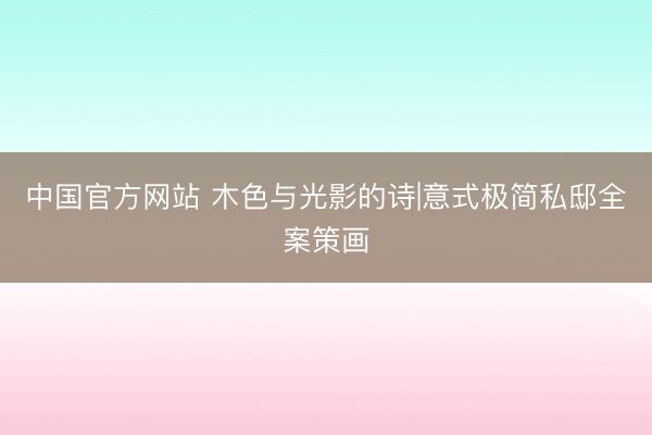 中国官方网站 木色与光影的诗|意式极简私邸全案策画