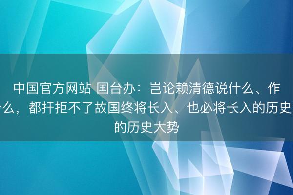 中国官方网站 国台办:岂论赖清德说什么、作念什么,都扞拒不了故国终将长入、也必将长入的历史大势