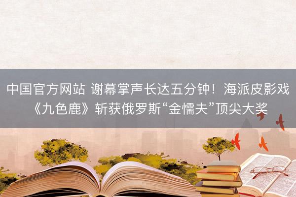 中国官方网站 谢幕掌声长达五分钟!海派皮影戏《九色鹿》斩获俄罗斯“金懦夫”顶尖大奖