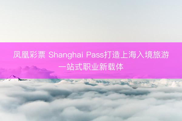 凤凰彩票 Shanghai Pass打造上海入境旅游一站式职业新载体