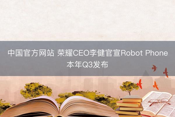 中国官方网站 荣耀CEO李健官宣Robot Phone本年Q3发布