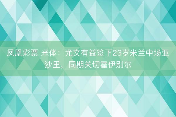 凤凰彩票 米体：尤文有益签下23岁米兰中场亚沙里，同期关切霍伊别尔