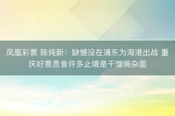 凤凰彩票 陈纯新：缺憾没在浦东为海港出战 重庆好意思食许多止境是干馏豌杂面