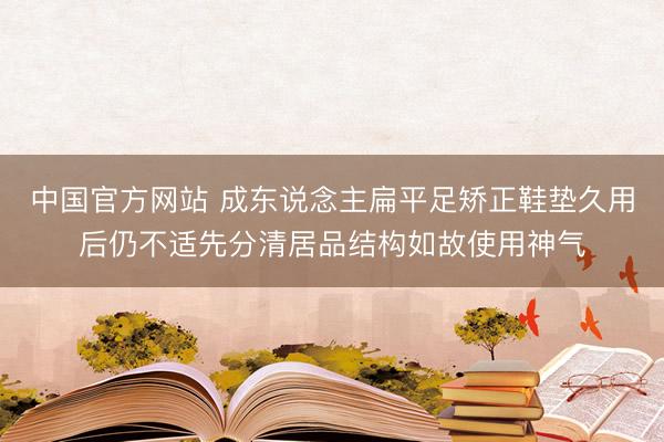 中国官方网站 成东说念主扁平足矫正鞋垫久用后仍不适先分清居品结构如故使用神气