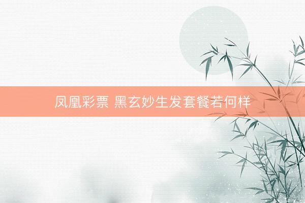 凤凰彩票 黑玄妙生发套餐若何样