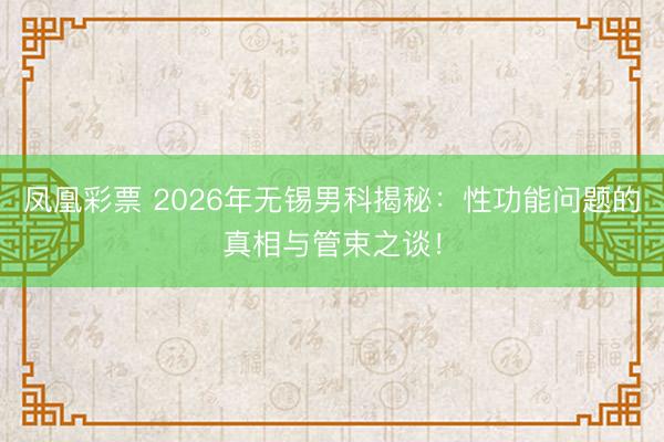 凤凰彩票 2026年无锡男科揭秘：性功能问题的真相与管束之谈！